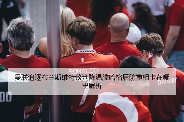 曼联追逐布兰斯维特谈判降温滕哈格后防重组卡在哪里解析