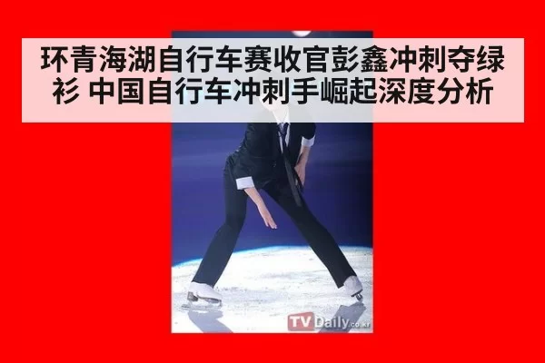 环青海湖自行车赛收官彭鑫冲刺夺绿衫 中国自行车冲刺手崛起深度分析