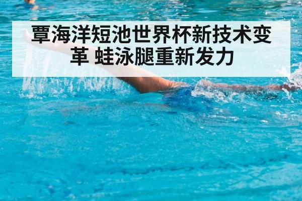 覃海洋短池世界杯新技术变革 蛙泳腿重新发力